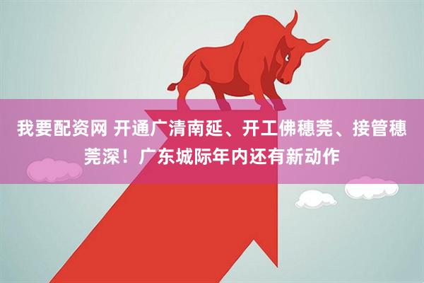 我要配资网 开通广清南延、开工佛穗莞、接管穗莞深！广东城际年内还有新动作