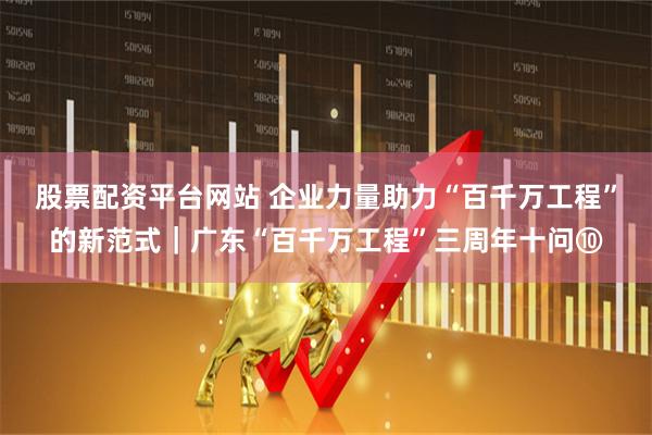 股票配资平台网站 企业力量助力“百千万工程”的新范式｜广东“百千万工程”三周年十问⑩