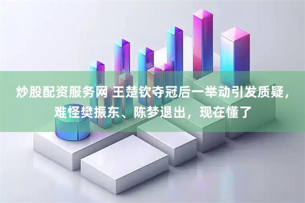 炒股配资服务网 王楚钦夺冠后一举动引发质疑，难怪樊振东、陈梦退出，现在懂了
