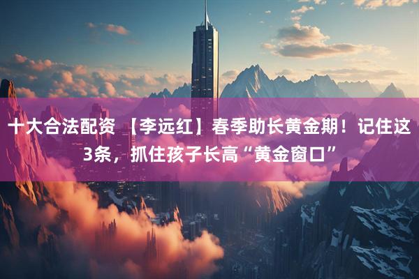十大合法配资 【李远红】春季助长黄金期！记住这3条，抓住孩子长高“黄金窗口”