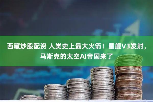 西藏炒股配资 人类史上最大火箭！星舰V3发射，马斯克的太空AI帝国来了