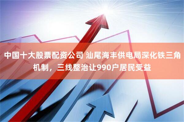 中国十大股票配资公司 汕尾海丰供电局深化铁三角机制，三线整治让990户居民受益