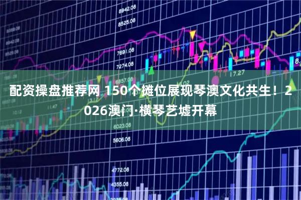 配资操盘推荐网 150个摊位展现琴澳文化共生！2026澳门·横琴艺墟开幕