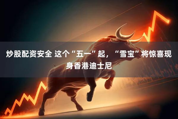 炒股配资安全 这个“五一”起，“雪宝”将惊喜现身香港迪士尼